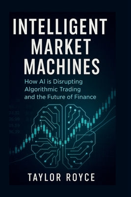 Intelligent Market Machines: How AI is Disrupting Algorithmic Trading and the Future of Finance by Royce, Taylor
