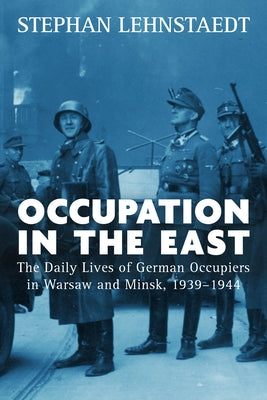 Occupation in the East: The Daily Lives of German Occupiers in Warsaw and Minsk, 1939-1944 by Lehnstaedt, Stephan