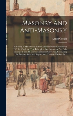 Masonry and Anti-masonry: a History of Masonry as It Has Existed in Pennsylvania Since 1792. In Which the True Principles of the Institution Are by Creigh, Alfred