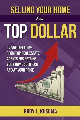 Selling Your Home For Top Dollar: 17 Valuable tips from Top Real Estate Agents For Getting your home sold fast and at your price by Kusuma, Rudy L.