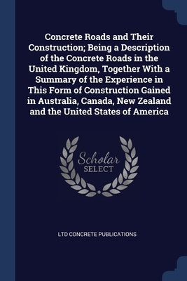 Concrete Roads and Their Construction; Being a Description of the Concrete Roads in the United Kingdom, Together With a Summary of the Experience in T by Concrete Publications, Ltd