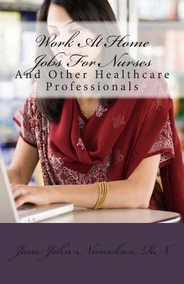 Work At Home Jobs For Nurses: And Other Healthcare Professionals by John-Nwankwo Rn, Jane