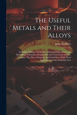 The Useful Metals and Their Alloys: Including Mining Ventilation, Mining Jurisprudence and Metallurgic Chemistry Employed in the Conversion of Iron, C by Scoffern, John