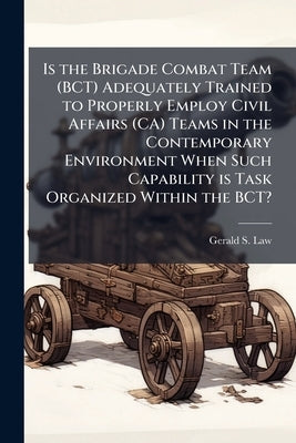 Is the Brigade Combat Team (BCT) Adequately Trained to Properly Employ Civil Affairs (CA) Teams in the Contemporary Environment When Such Capability i by Law, Gerald S.