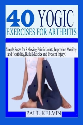 40 Yogic Exercises for Arthritis: Simple Poses for Relieving Painful Joints, Improving Mobility and Flexibility, Build Muscles, and Prevent Injury. by Kelvin, Paul