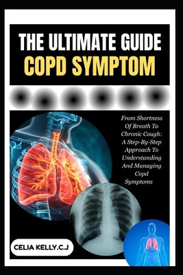 The Ultimate Copd Symptom: From Shortness Of Breath To Chronic Cough: A Step-By-Step Approach To Understanding And Managing Copd Symptoms by Kelly C. J., Celia