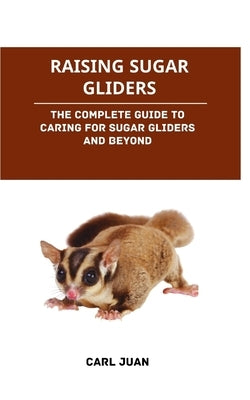 Raising Sugar Gliders: The Complete Guide to Caring for Sugar Gliders and Beyond by Juan, Carl