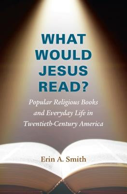 What Would Jesus Read?: Popular Religious Books and Everyday Life in Twentieth-Century America by Smith, Erin a.