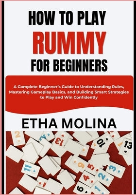 How to Play Rummy for Beginners: A Complete Beginner's Guide to Understanding Rules, Mastering Gameplay Basics, and Building Smart Strategies to Play by Molina, Etha