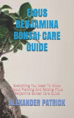 Ficus Benjamina Bonsai Care Guide: Everything You Need To Know About Planting And Raising Ficus Benjamina Bonsai Care Guide by Patrick, Alexander