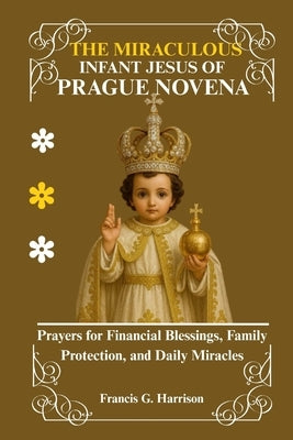 The Miraculous Infant Jesus of Prague Novena: Prayers for Financial Blessings, Family Protection, and Daily Miracles by G. Harrison, Francis