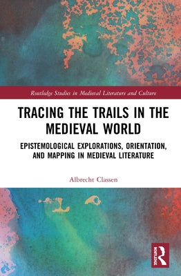 Tracing the Trails in the Medieval World: Epistemological Explorations, Orientation, and Mapping in Medieval Literature by Classen, Albrecht