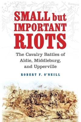 Small But Important Riots: The Cavalry Battles of Aldie, Middleburg, and Upperville by O'Neill, Robert F.