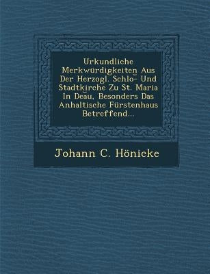 Urkundliche Merkwurdigkeiten Aus Der Herzogl. Schlo- Und Stadtkirche Zu St. Maria in Dea U, Besonders Das Anhaltische Furstenhaus Betreffend... by Honicke, Johann C.