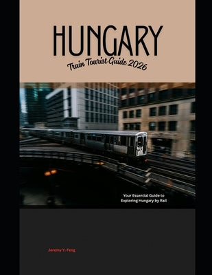 Hungary Train Tourist Guide 2026: Your Essential Guide to Exploring Hungary by Rail by Feng, Jeremy Y.