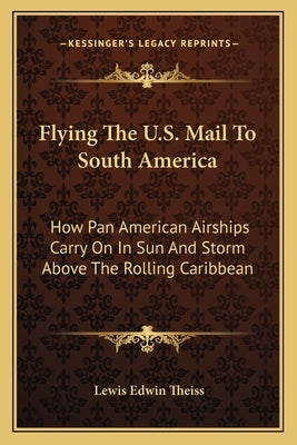 Flying the U.S. Mail to South America: How Pan American Airships Carry on in Sun and Storm Above the Rolling Caribbean by Theiss, Lewis Edwin