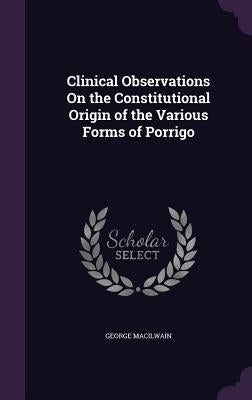 Clinical Observations On the Constitutional Origin of the Various Forms of Porrigo by Macilwain, George