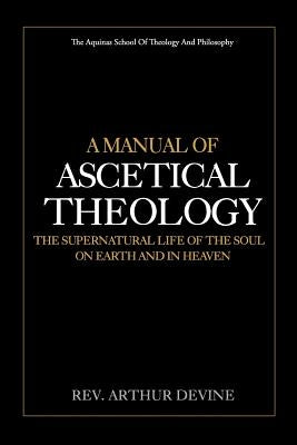 A Manual of Ascetical Theology: The Supernatural Life of the Soul on Earth and in Heaven by Devine, Arthur
