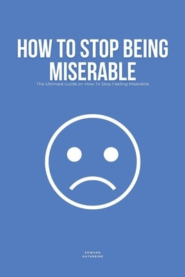 How To Stop Being Miserable: The Ultimate Guide on How To Stop Feeling Miserable by Katherine, Edward