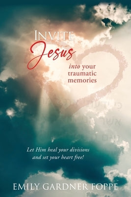 Invite Jesus into your traumatic memories: Let Him heal your divisions and set your heart free! by Foppe, Emily Gardner