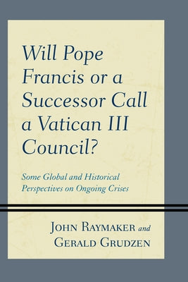 Will Pope Francis or a Successor Call a Vatican III Council?: Some Global and Historical Perspectives on Ongoing Crises by Raymaker, John