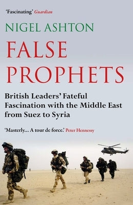 False Prophets: British Leaders' Fateful Fascination with the Middle East from Suez to Syria by Ashton, Nigel
