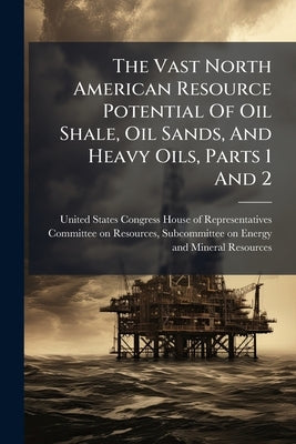 The Vast North American Resource Potential Of Oil Shale, Oil Sands, And Heavy Oils, Parts 1 And 2 by United States Congress House of Repre