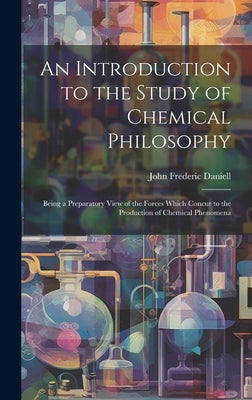 An Introduction to the Study of Chemical Philosophy: Being a Preparatory View of the Forces Which Concur to the Production of Chemical Phenomena by Daniell, John Frederic