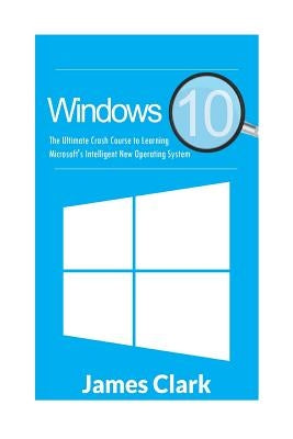 Windows 10: The Ultimate Crash Course to Learning Microsoft's Intelligent New Operating System by Clark, James