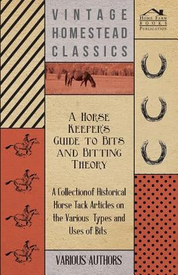 A Horse Keeper's Guide to Bits and Bitting Theory - A Collection of Historical Horse Tack Articles on the Various Types and Uses of Bits by Various