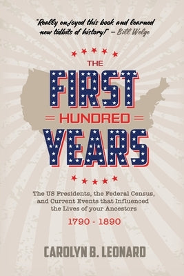 The First Hundred Years: The US Presidents, the Federal Census, and current events that influenced the lives of your ancestors 1790-1890 by Leonard, Carolyn B.