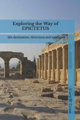 Exploring the Way of Epictetus: His destination, directions and strategies by Cross, Gary