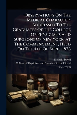 Observations On The Medical Character. Addressed To The Graduates Of The College Of Physicians And Surgeons Of New York, At The Commencement, Held On by Hosack, David