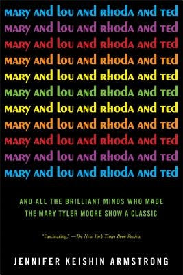 Mary and Lou and Rhoda and Ted: And All the Brilliant Minds Who Made the Mary Tyler Moore Show a Classic by Armstrong, Jennifer Keishin