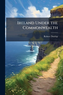 Ireland Under the Commonwealth: Being a Selection of Documents Relating to the Government of Ireland From 1651 to 1659 by Dunlop, Robert