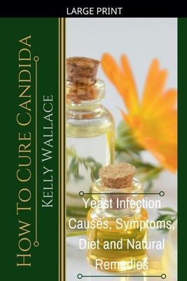 How To Cure Candida - Yeast Infection Causes, Symptoms, Diet & Natural Remedies by Wallace, Kelly