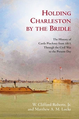 Holding Charleston by the Bridle: The History of Castle Pinckney from 1811 Through the Civil War to the Present Day by Roberts, W. Clifford
