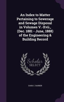 An Index to Matter Pertaining to Sewerage and Sewage Disposal in Volumes V.-Xvii., (Dec. 1881 - June, 1888) of the Engineering & Building Record by Barber, Dana C.