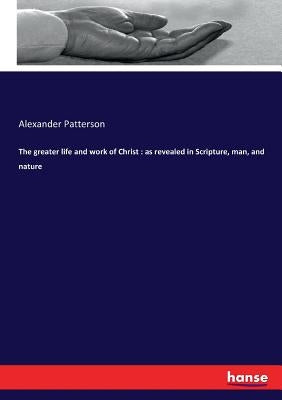 The greater life and work of Christ: as revealed in Scripture, man, and nature by Patterson, Alexander