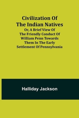 Civilization of the Indian Natives; Or, a Brief View of the Friendly Conduct of William Penn Towards Them in the Early Settlement of Pennsylvania by Jackson, Halliday