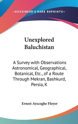 Unexplored Baluchistan: A Survey with Observations Astronomical, Geographical, Botanical, Etc., of a Route Through Mekran, Bashkurd, Persia, K by Floyer, Ernest Ayscoghe