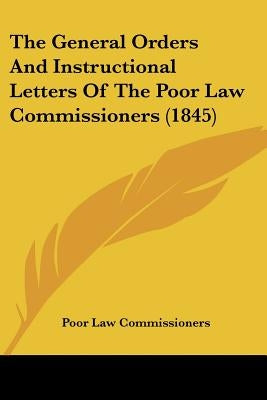The General Orders And Instructional Letters Of The Poor Law Commissioners (1845) by Poor Law Commissioners