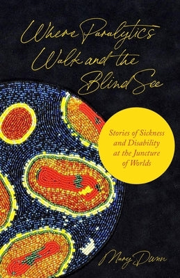Where Paralytics Walk and the Blind See: Stories of Sickness and Disability at the Juncture of Worlds by Dunn, Mary