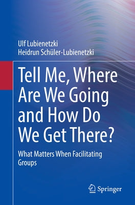 Tell Me, Where Are We Going and How Do We Get There?: What Matters When Facilitating Groups by Lubienetzki, Ulf