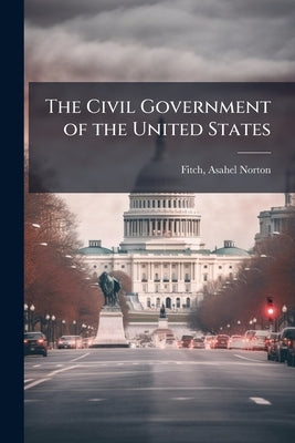 The Civil Government of the United States by [Fitch, Asahel Norton] 1847-1915 [From
