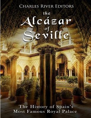 The Alcázar of Seville: The History of Spain's Most Famous Royal Palace by Charles River