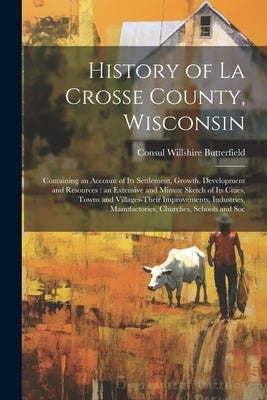 History of La Crosse County, Wisconsin: Containing an Account of its Settlement, Growth, Development and Resources: an Extensive and Minute Sketch of by Butterfield, Consul Willshire