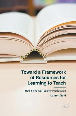 Toward a Framework of Resources for Learning to Teach: Rethinking Us Teacher Preparation by Gatti, Lauren