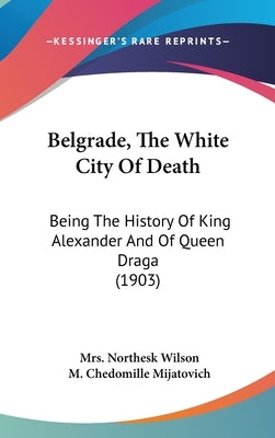 Belgrade, The White City Of Death: Being The History Of King Alexander And Of Queen Draga (1903) by Wilson, Northesk
