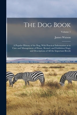 The dog Book: A Popular History of the dog, With Practical Information as to Care and Management of House, Kennel, and Exhibition Do by Watson, James